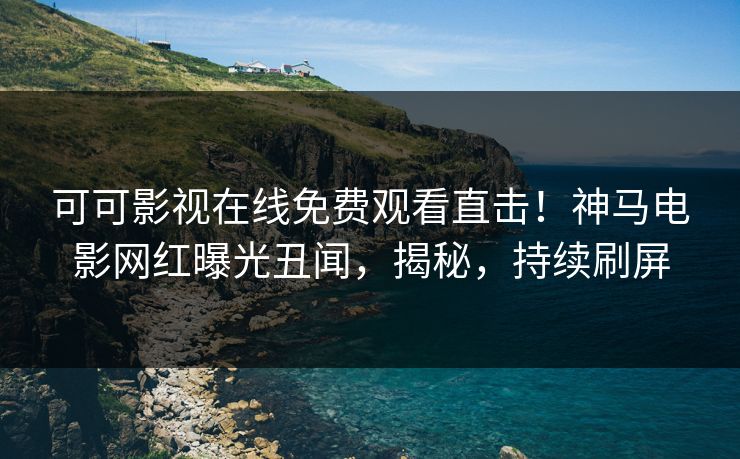 可可影视在线免费观看直击！神马电影网红曝光丑闻，揭秘，持续刷屏