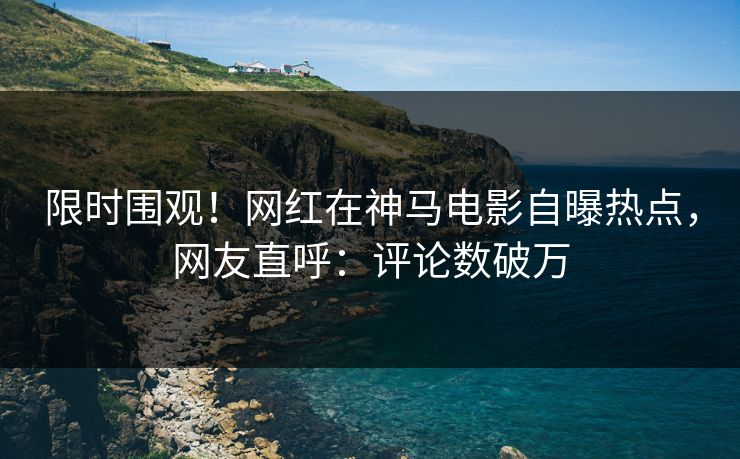 限时围观！网红在神马电影自曝热点，网友直呼：评论数破万