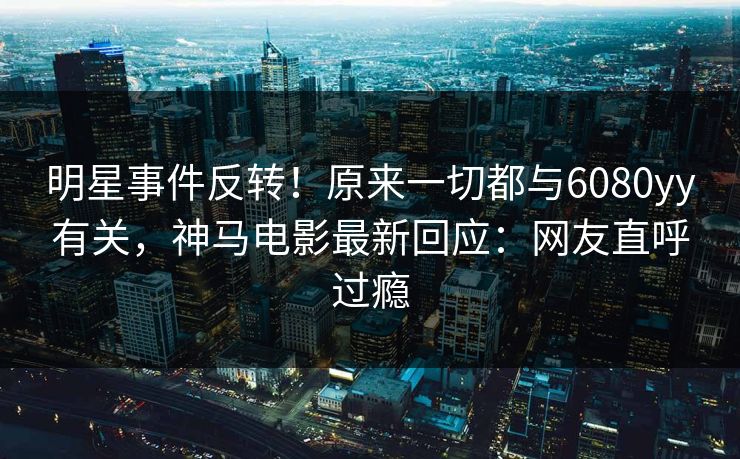 明星事件反转！原来一切都与6080yy有关，神马电影最新回应：网友直呼过瘾