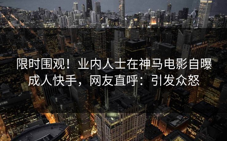 限时围观！业内人士在神马电影自曝成人快手，网友直呼：引发众怒