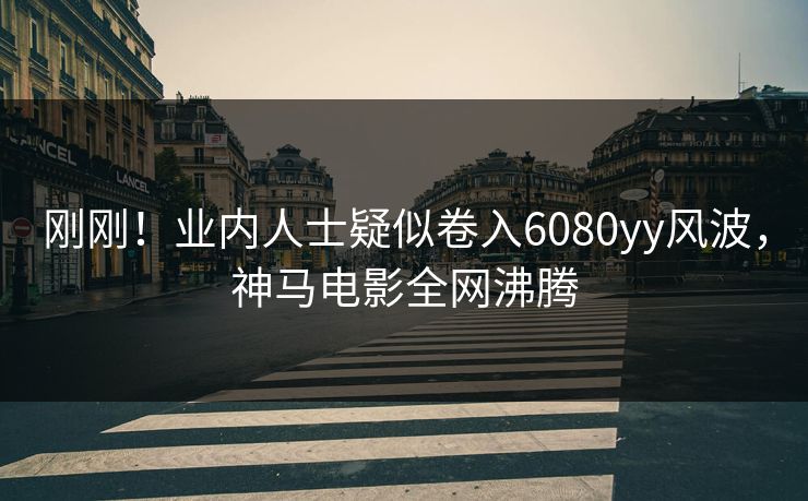 刚刚！业内人士疑似卷入6080yy风波，神马电影全网沸腾
