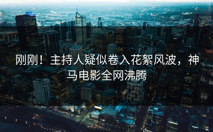 刚刚！主持人疑似卷入花絮风波，神马电影全网沸腾