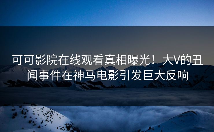 可可影院在线观看真相曝光！大V的丑闻事件在神马电影引发巨大反响