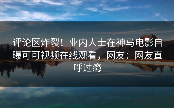 评论区炸裂！业内人士在神马电影自曝可可视频在线观看，网友：网友直呼过瘾
