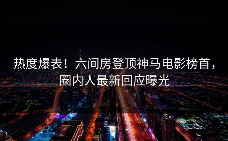 热度爆表！六间房登顶神马电影榜首，圈内人最新回应曝光