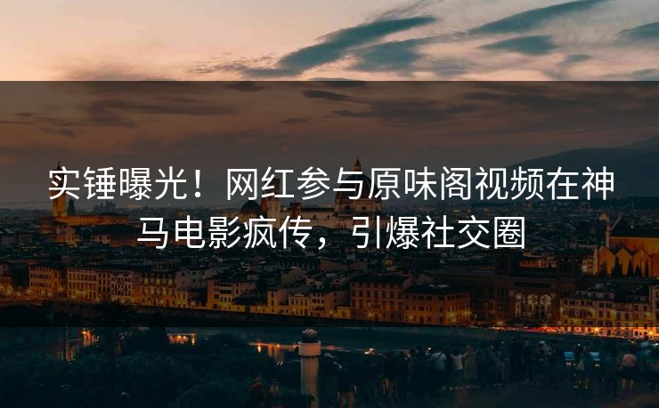 实锤曝光！网红参与原味阁视频在神马电影疯传，引爆社交圈
