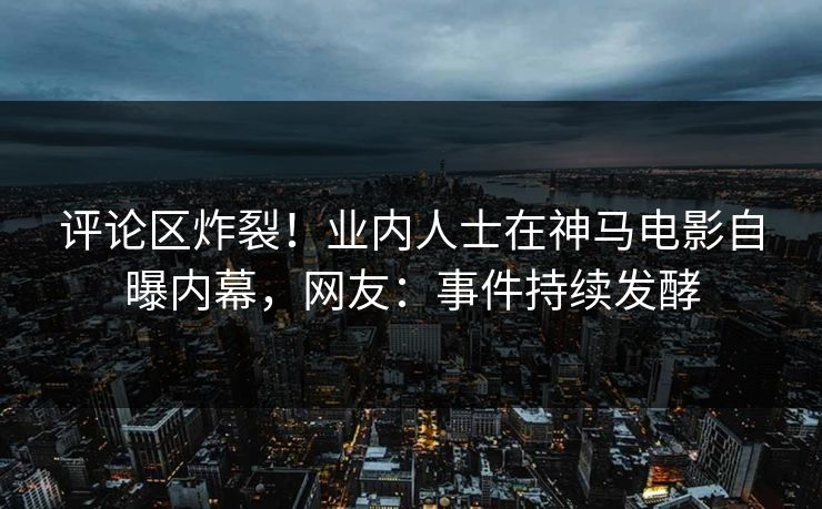 评论区炸裂！业内人士在神马电影自曝内幕，网友：事件持续发酵