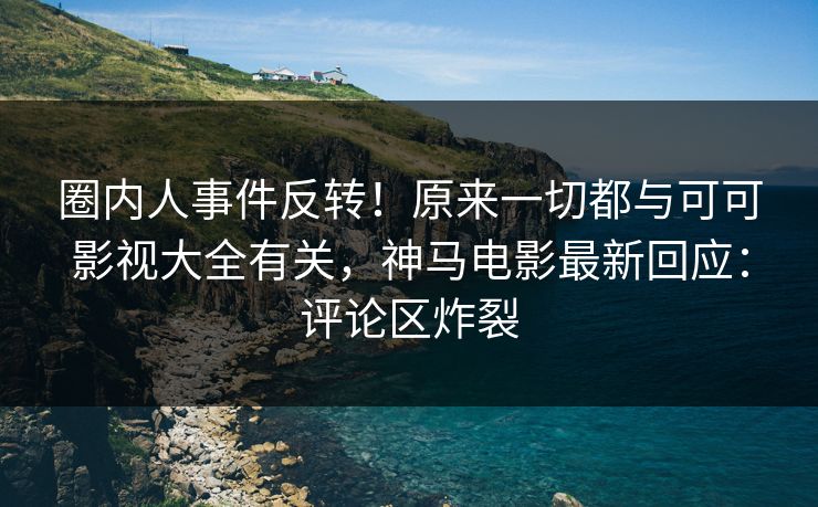 圈内人事件反转！原来一切都与可可影视大全有关，神马电影最新回应：评论区炸裂