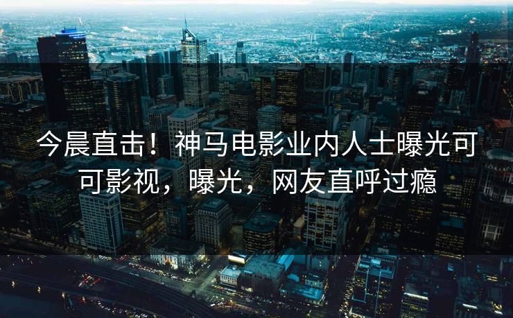 今晨直击！神马电影业内人士曝光可可影视，曝光，网友直呼过瘾