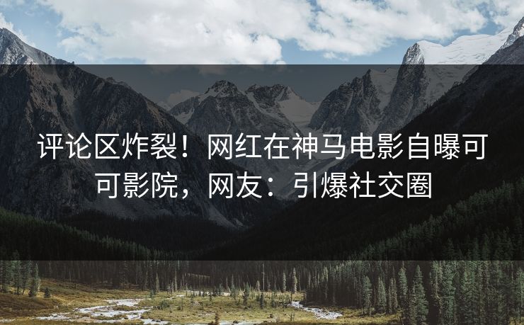 评论区炸裂！网红在神马电影自曝可可影院，网友：引爆社交圈