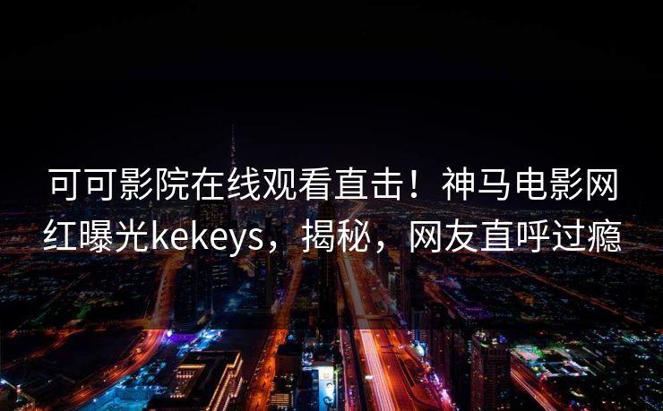 可可影院在线观看直击！神马电影网红曝光kekeys，揭秘，网友直呼过瘾
