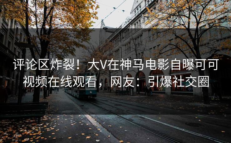 评论区炸裂！大V在神马电影自曝可可视频在线观看，网友：引爆社交圈