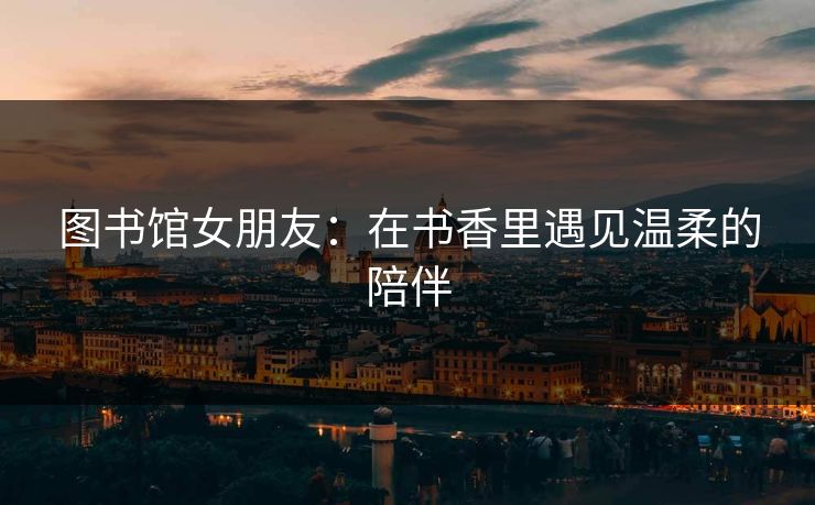 图书馆女朋友：在书香里遇见温柔的陪伴  第1张