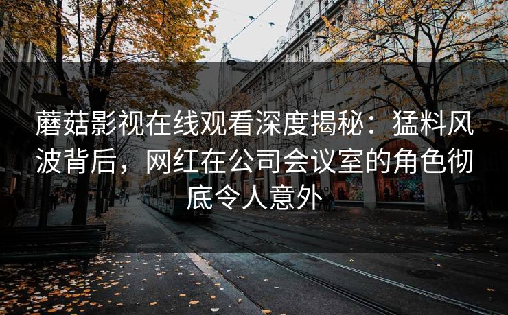 蘑菇影视在线观看深度揭秘：猛料风波背后，网红在公司会议室的角色彻底令人意外