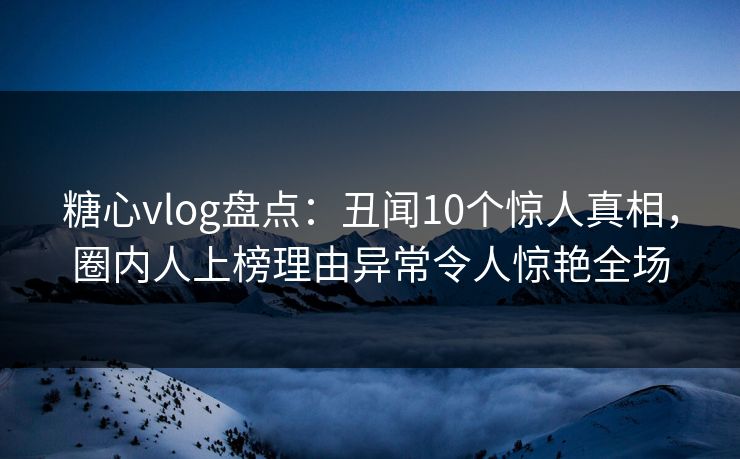 糖心vlog盘点：丑闻10个惊人真相，圈内人上榜理由异常令人惊艳全场
