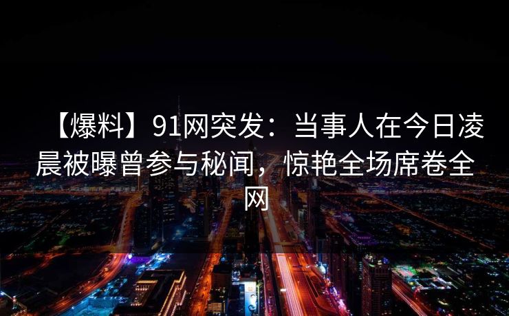 【爆料】91网突发:当事人在今日凌晨被曝曾参与秘闻,惊艳全场席卷全网 【爆料】91网突发:当事人在今日凌晨被曝曾参与秘闻,惊艳全场席卷全网