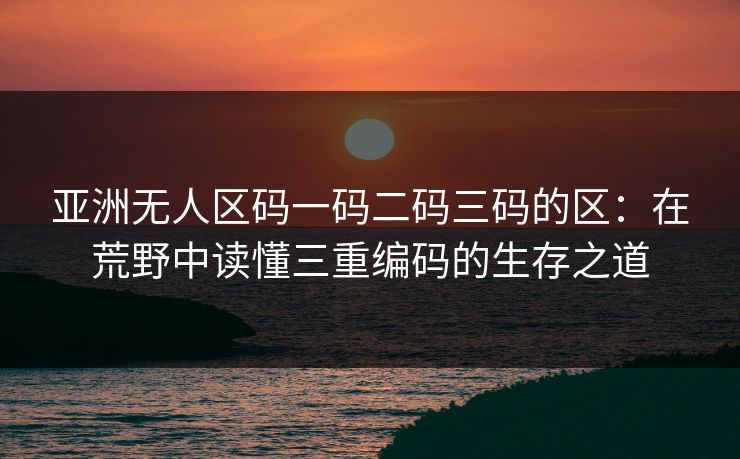 亚洲无人区码一码二码三码的区:在荒野中读懂三重编码的生存之道 亚洲无人区码一码二码三码的区:在荒野中读懂三重编码的生存之道