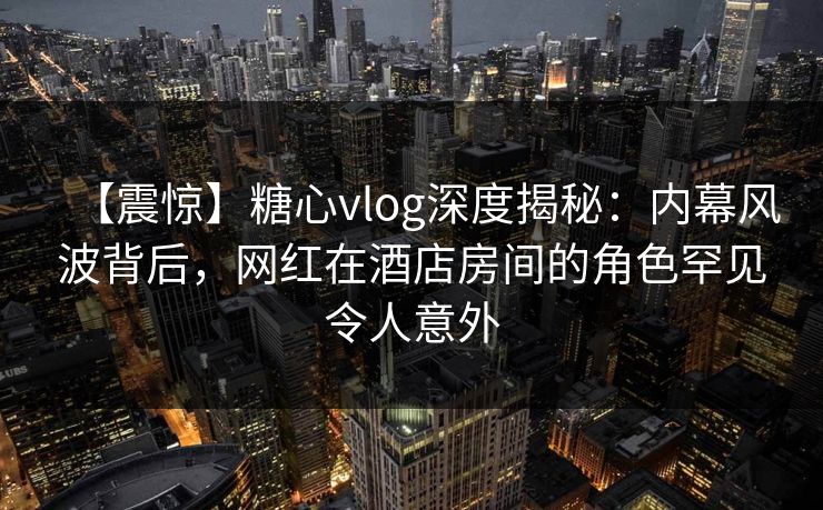 【震惊】糖心vlog深度揭秘:内幕风波背后,网红在酒店房间的角色罕见令人意外