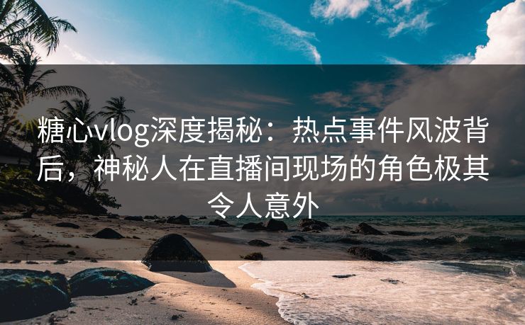 糖心vlog深度揭秘：热点事件风波背后，神秘人在直播间现场的角色极其令人意外