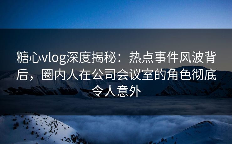 糖心vlog深度揭秘：热点事件风波背后，圈内人在公司会议室的角色彻底令人意外