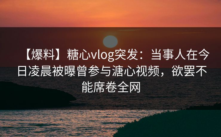 【爆料】糖心vlog突发：当事人在今日凌晨被曝曾参与溏心视频，欲罢不能席卷全网