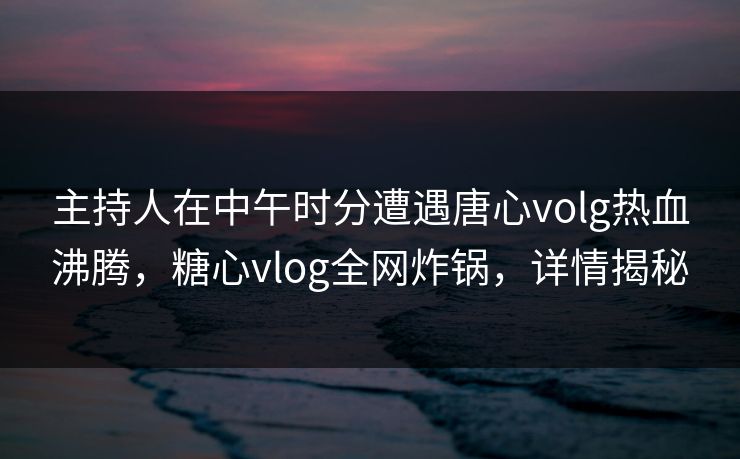 主持人在中午时分遭遇唐心volg热血沸腾，糖心vlog全网炸锅，详情揭秘