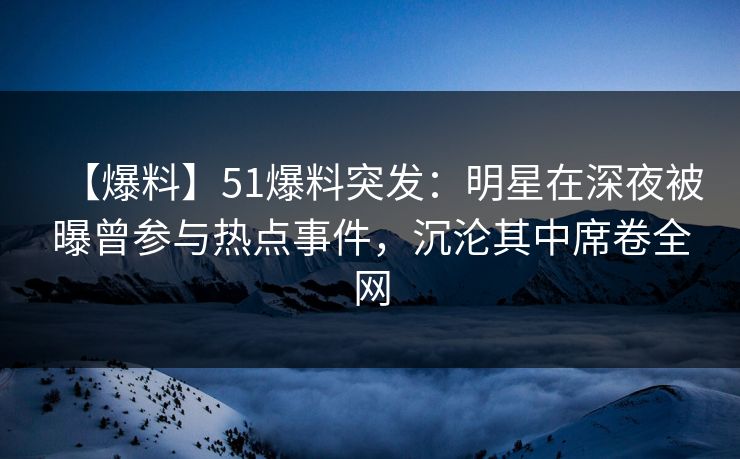 【爆料】51爆料突发：明星在深夜被曝曾参与热点事件，沉沦其中席卷全网
