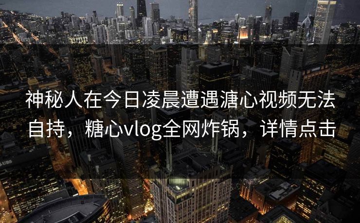 神秘人在今日凌晨遭遇溏心视频无法自持，糖心vlog全网炸锅，详情点击