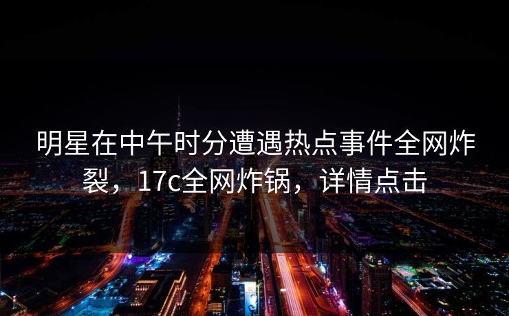 明星在中午时分遭遇热点事件全网炸裂,17c全网炸锅,详情点击 明星在中午时分遭遇热点事件全网炸裂,17c全网炸锅,详情点击