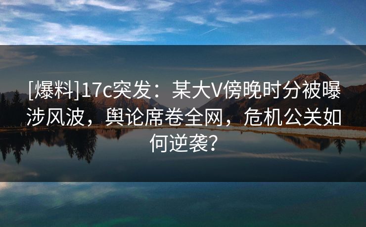 [爆料]17c突发：某大V傍晚时分被曝涉风波，舆论席卷全网，危机公关如何逆袭？