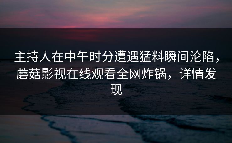 主持人在中午时分遭遇猛料瞬间沦陷，蘑菇影视在线观看全网炸锅，详情发现