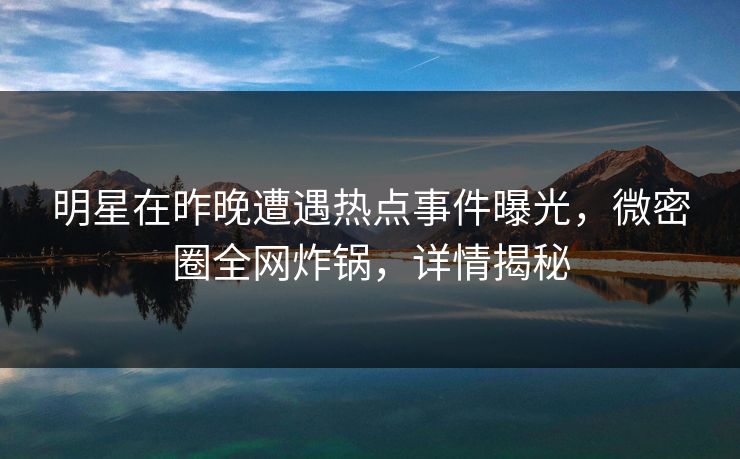 明星在昨晚遭遇热点事件曝光，微密圈全网炸锅，详情揭秘