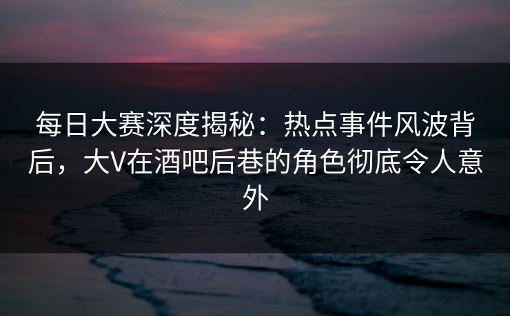 每日大赛深度揭秘：热点事件风波背后，大V在酒吧后巷的角色彻底令人意外