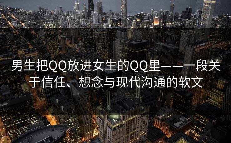 男生把QQ放进女生的QQ里——一段关于信任、想念与现代沟通的软文 男生把QQ放进女生的QQ里——一段关于信任、想念与现代沟通的软文