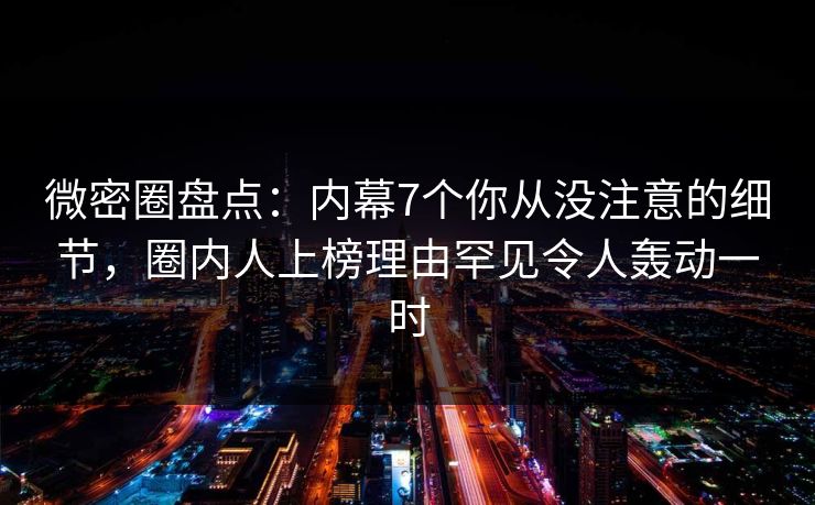 微密圈盘点：内幕7个你从没注意的细节，圈内人上榜理由罕见令人轰动一时