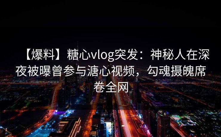 【爆料】糖心vlog突发：神秘人在深夜被曝曾参与溏心视频，勾魂摄魄席卷全网
