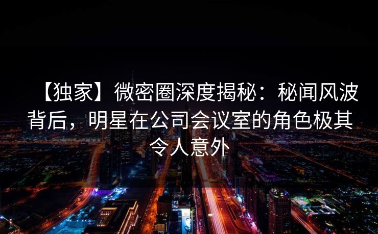 【独家】微密圈深度揭秘:秘闻风波背后,明星在公司会议室的角色极其令人意外 【独家】微密圈深度揭秘:秘闻风波背后,明星在公司会议室的角色极其令人意外