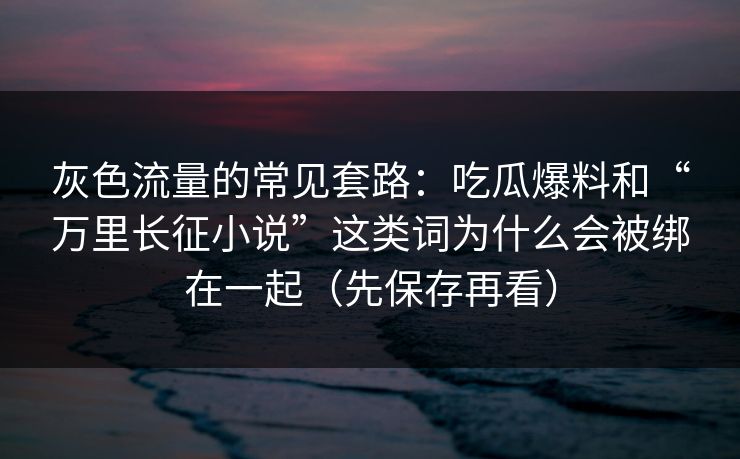 灰色流量的常见套路：吃瓜爆料和“万里长征小说”这类词为什么会被绑在一起（先保存再看）