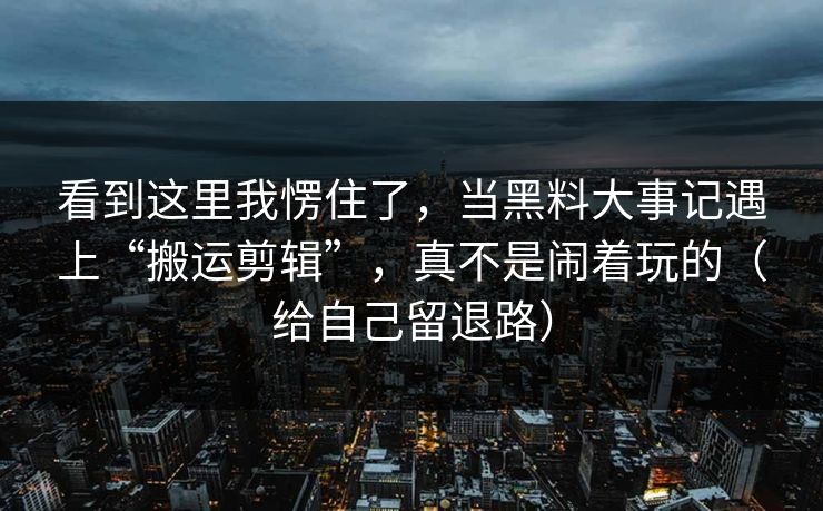 看到这里我愣住了，当黑料大事记遇上“搬运剪辑”，真不是闹着玩的（给自己留退路）