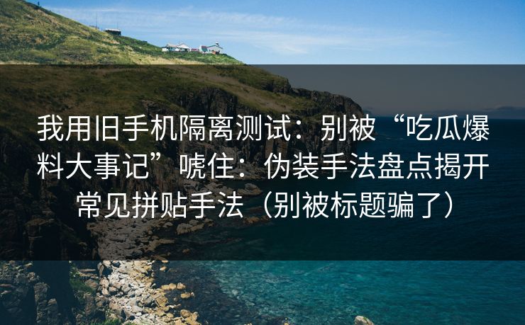 我用旧手机隔离测试：别被“吃瓜爆料大事记”唬住：伪装手法盘点揭开常见拼贴手法（别被标题骗了）
