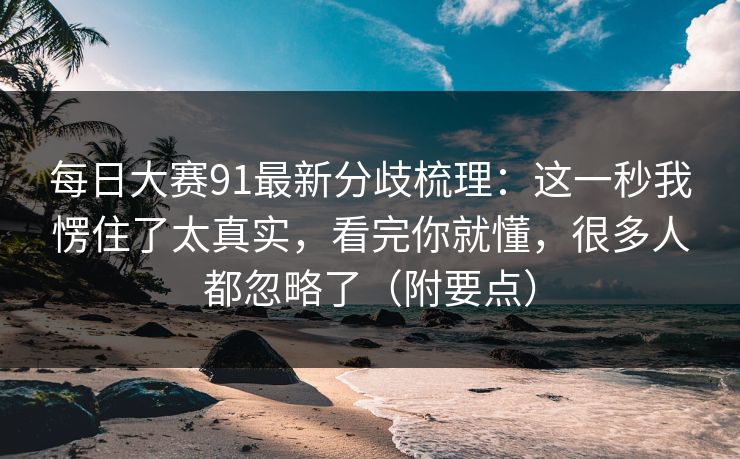 每日大赛91最新分歧梳理：这一秒我愣住了太真实，看完你就懂，很多人都忽略了（附要点）