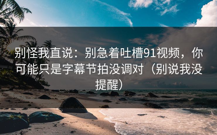 别怪我直说：别急着吐槽91视频，你可能只是字幕节拍没调对（别说我没提醒）