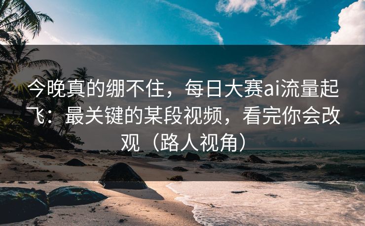 今晚真的绷不住，每日大赛ai流量起飞：最关键的某段视频，看完你会改观（路人视角）