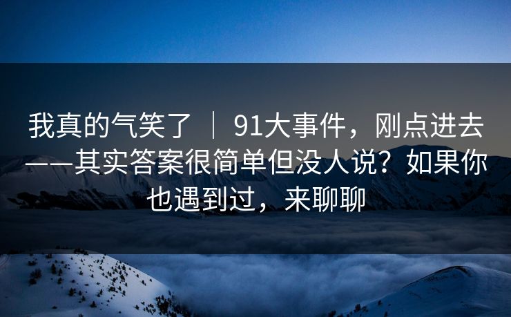 我真的气笑了 ｜ 91大事件，刚点进去——其实答案很简单但没人说？如果你也遇到过，来聊聊