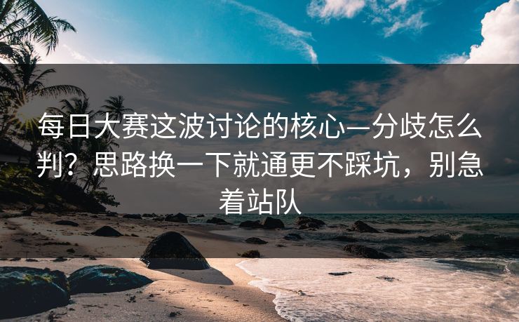 每日大赛这波讨论的核心—分歧怎么判?思路换一下就通更不踩坑,别急着站队