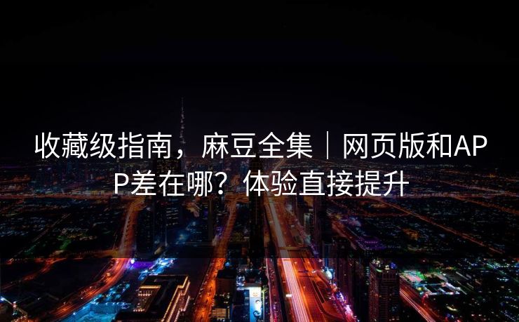收藏级指南,麻豆全集|网页版和APP差在哪?体验直接提升