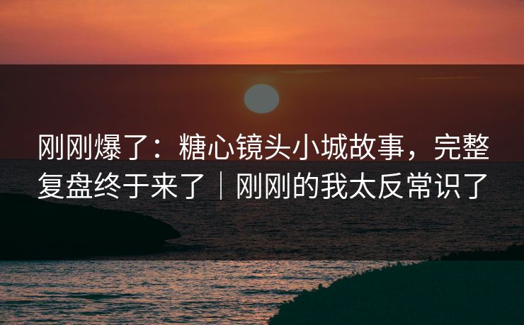 刚刚爆了:糖心镜头小城故事,完整复盘终于来了|刚刚的我太反常识了