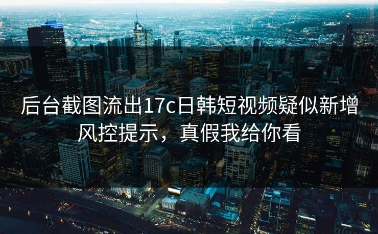 后台截图流出17c日韩短视频疑似新增风控提示,真假我给你看