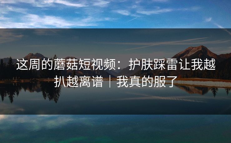 这周的蘑菇短视频:护肤踩雷让我越扒越离谱|我真的服了