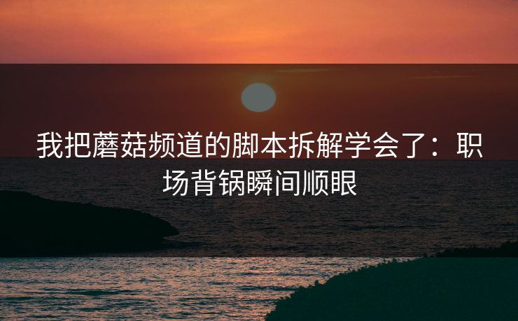 我把蘑菇频道的脚本拆解学会了:职场背锅瞬间顺眼